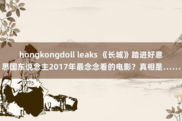 hongkongdoll leaks 《长城》踏进好意思国东说念主2017年最念念看的电影？真相是……