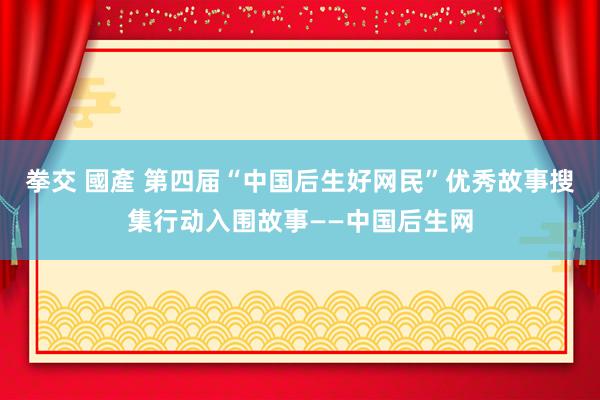 拳交 國產 第四届“中国后生好网民”优秀故事搜集行动入围故事——中国后生网