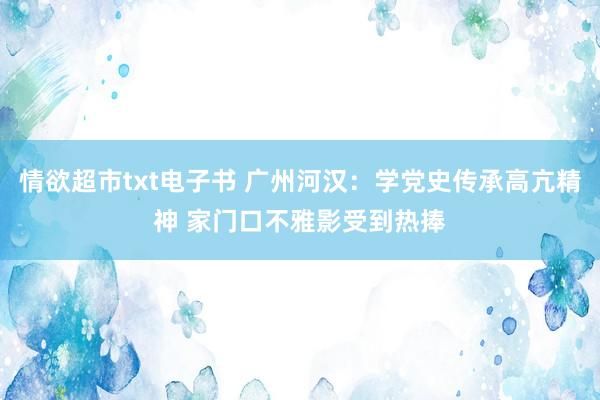 情欲超市txt电子书 广州河汉：学党史传承高亢精神 家门口不雅影受到热捧