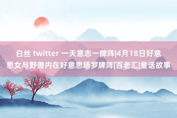 白丝 twitter 一天意志一牌阵|4月18日好意思女与野兽内在好意思塔罗牌阵|百老汇|童话故事