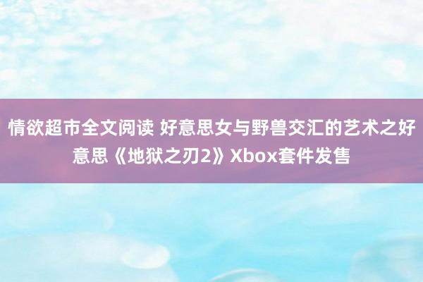 情欲超市全文阅读 好意思女与野兽交汇的艺术之好意思《地狱之刃2》Xbox套件发售