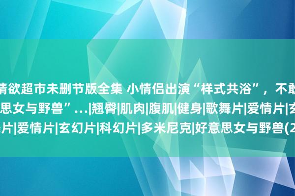 情欲超市未删节版全集 小情侣出演“样式共浴”，不敢喘息，信得过版“好意思女与野兽”…|翘臀|肌肉|腹肌|健身|歌舞片|爱情片|玄幻片|科幻片|多米尼克|好意思女与野兽(2017年电影)