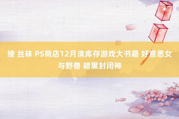 绫 丝袜 PS商店12月清库存游戏大书籍 好意思女与野兽 暗黑封闭神