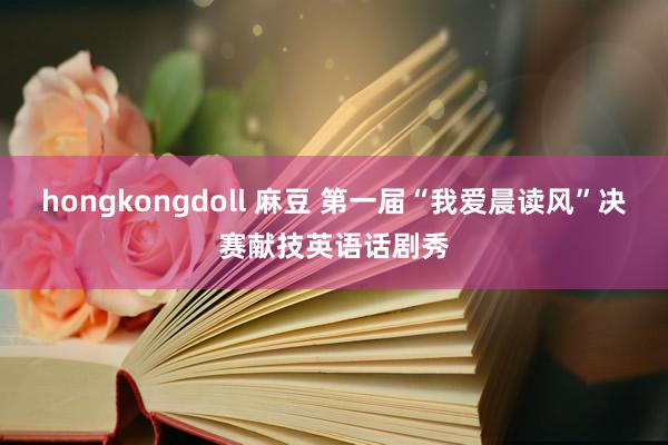 hongkongdoll 麻豆 第一届“我爱晨读风”决赛献技英语话剧秀