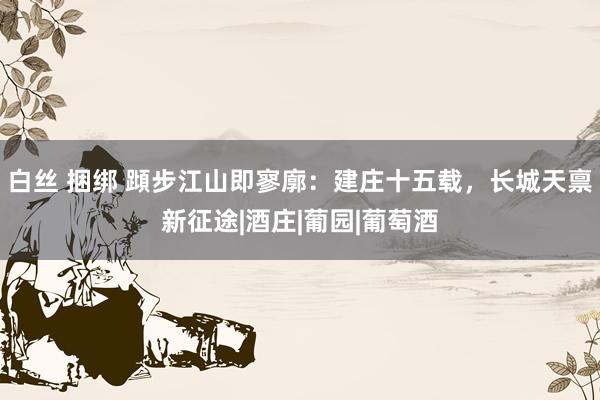 白丝 捆绑 蹞步江山即寥廓：建庄十五载，长城天禀新征途|酒庄|葡园|葡萄酒