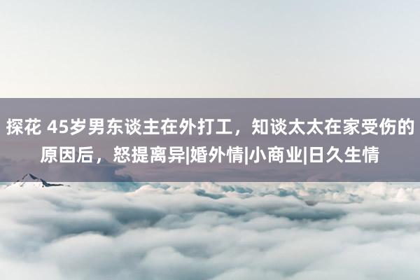 探花 45岁男东谈主在外打工，知谈太太在家受伤的原因后，怒提离异|婚外情|小商业|日久生情