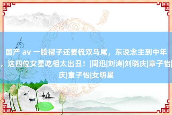 国产 av 一脸褶子还要梳双马尾，东说念主到中年演青娥，这四位女星吃相太出丑！|周迅|刘涛|刘晓庆|章子怡|女明星