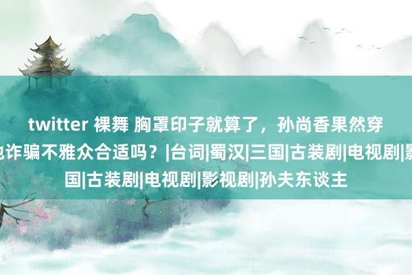 twitter 裸舞 胸罩印子就算了，孙尚香果然穿黑丝，堂而皇之地诈骗不雅众合适吗？|台词|蜀汉|三国|古装剧|电视剧|影视剧|孙夫东谈主