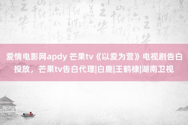 爱情电影网apdy 芒果tv《以爱为营》电视剧告白投放，芒果tv告白代理|白鹿|王鹤棣|湖南卫视