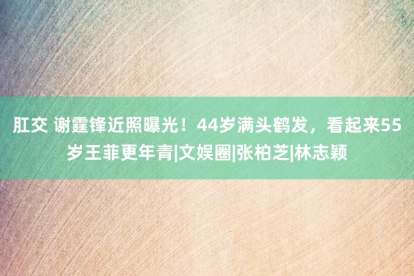 肛交 谢霆锋近照曝光！44岁满头鹤发，看起来55岁王菲更年青|文娱圈|张柏芝|林志颖