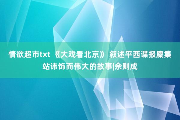 情欲超市txt 《大戏看北京》 叙述平西谍报麇集站讳饰而伟大的故事|余则成