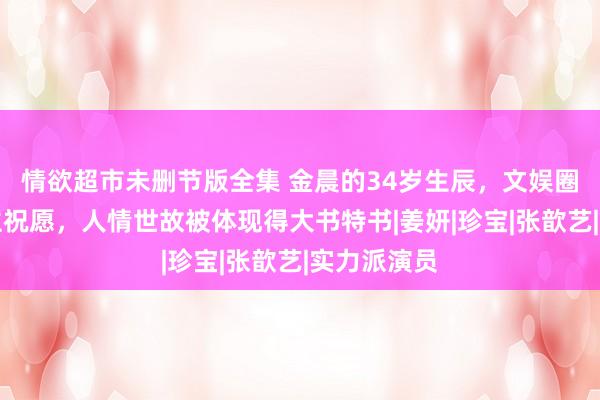 情欲超市未删节版全集 金晨的34岁生辰，文娱圈仅两东谈主祝愿，人情世故被体现得大书特书|姜妍|珍宝|张歆艺|实力派演员