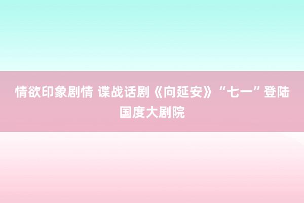 情欲印象剧情 谍战话剧《向延安》“七一”登陆国度大剧院