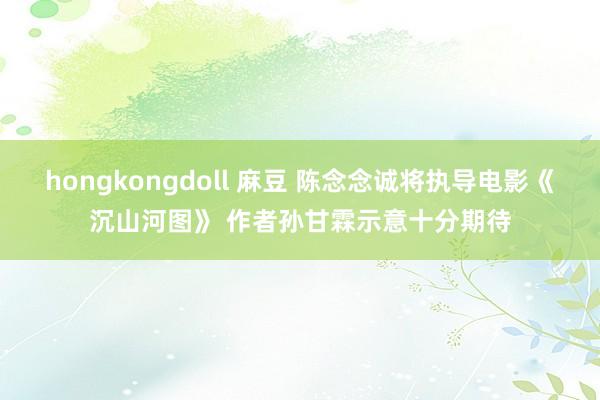 hongkongdoll 麻豆 陈念念诚将执导电影《沉山河图》 作者孙甘霖示意十分期待