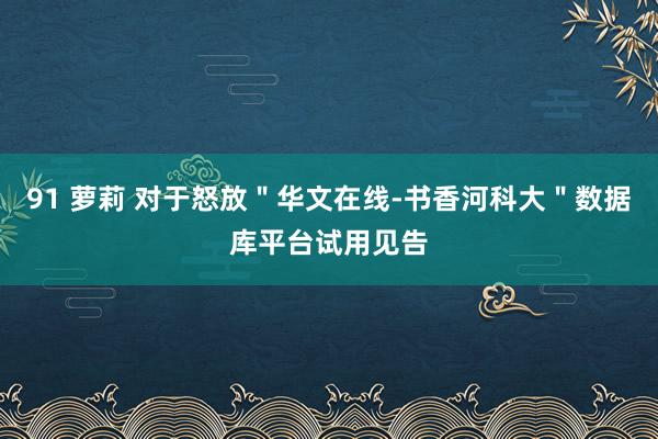 91 萝莉 对于怒放＂华文在线-书香河科大＂数据库平台试用见告