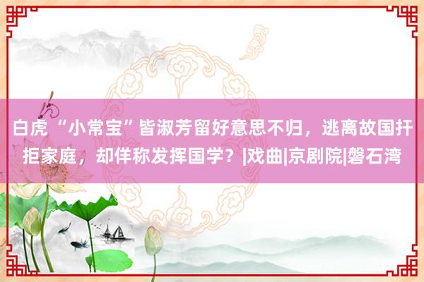 白虎 “小常宝”皆淑芳留好意思不归，逃离故国扞拒家庭，却佯称发挥国学？|戏曲|京剧院|磐石湾