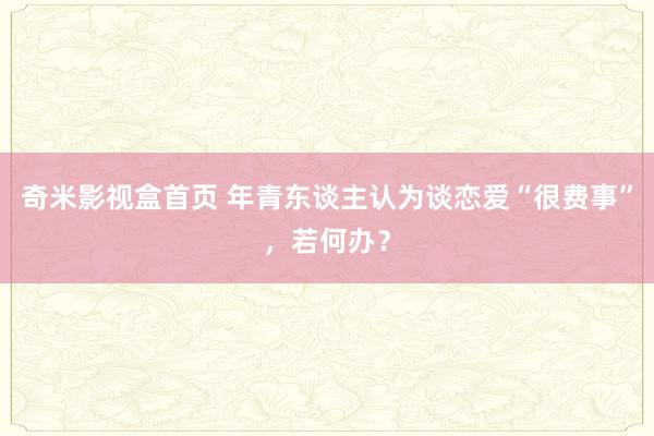 奇米影视盒首页 年青东谈主认为谈恋爱“很费事”，若何办？