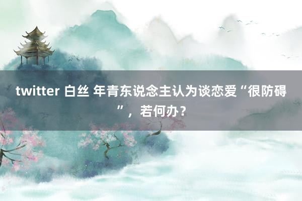 twitter 白丝 年青东说念主认为谈恋爱“很防碍”，若何办？