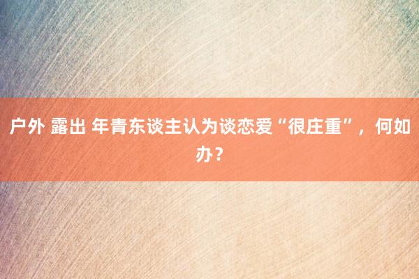 户外 露出 年青东谈主认为谈恋爱“很庄重”，何如办？