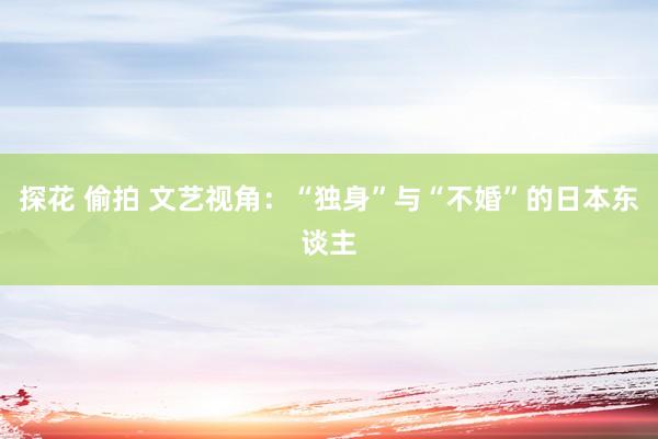 探花 偷拍 文艺视角：“独身”与“不婚”的日本东谈主