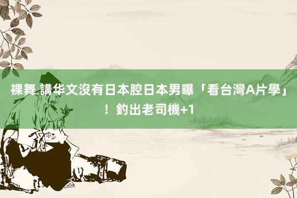 裸舞 講华文沒有日本腔　日本男曝「看台灣A片學」！釣出老司機+1