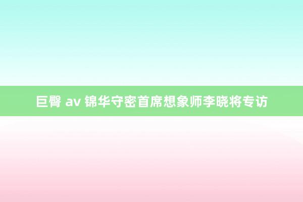 巨臀 av 锦华守密首席想象师李晓将专访